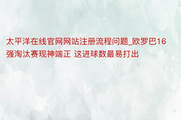 太平洋在线官网网站注册流程问题_欧罗巴16强淘汰赛现神端正 这进球数最易打出