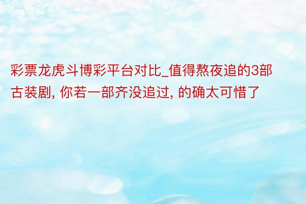 彩票龙虎斗博彩平台对比_值得熬夜追的3部古装剧, 你若一部齐没追过, 的确太可惜了