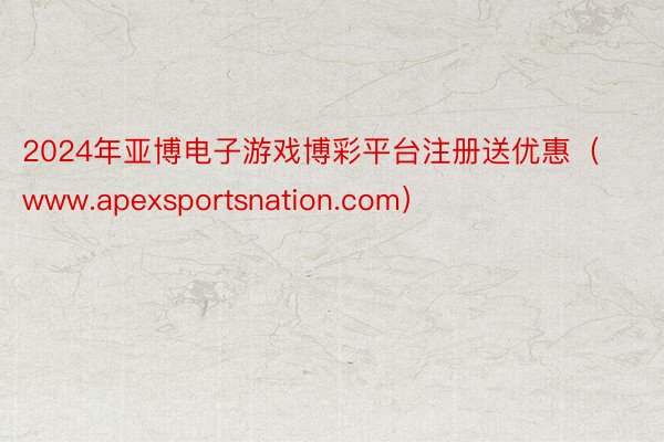 2024年亚博电子游戏博彩平台注册送优惠（www.apexsportsnation.com）