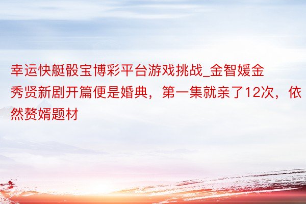 幸运快艇骰宝博彩平台游戏挑战_金智媛金秀贤新剧开篇便是婚典，第一集就亲了12次，依然赘婿题材