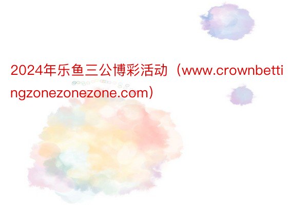 2024年乐鱼三公博彩活动（www.crownbettingzonezonezone.com）