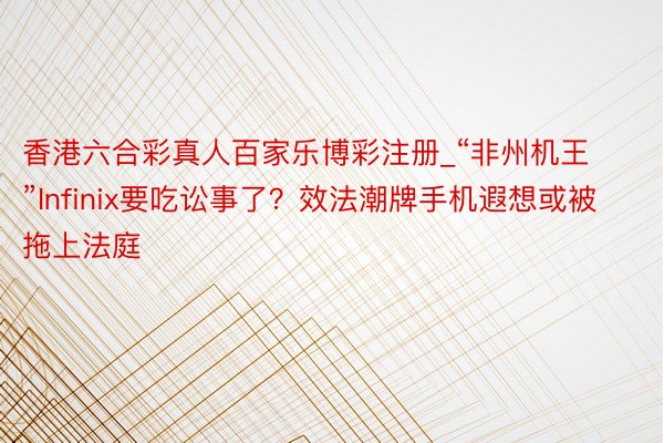 香港六合彩真人百家乐博彩注册_“非州机王”Infinix要吃讼事了？效法潮牌手机遐想或被拖上法庭