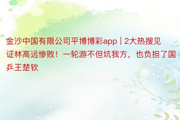 金沙中国有限公司平博博彩app | 2大热搜见证林高远惨败！一轮游不但坑我方，也负担了国乒王楚钦