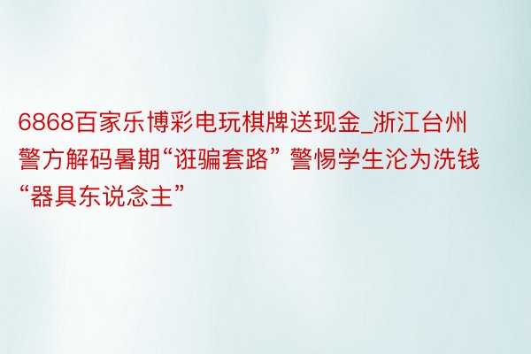 6868百家乐博彩电玩棋牌送现金_浙江台州警方解码暑期“诳骗套路” 警惕学生沦为洗钱“器具东说念主”