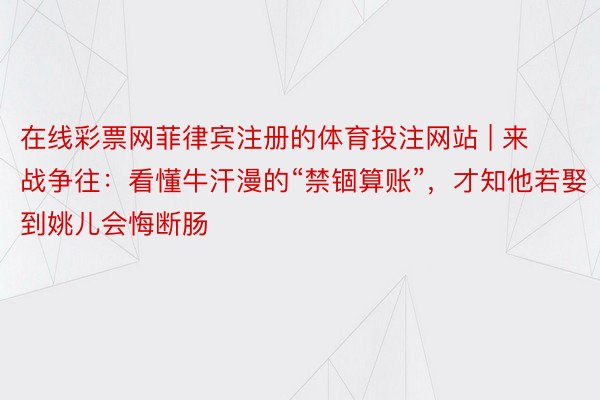 在线彩票网菲律宾注册的体育投注网站 | 来战争往：看懂牛汗漫的“禁锢算账”，才知他若娶到姚儿会悔断肠
