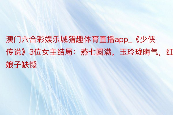 澳门六合彩娱乐城猎趣体育直播app_《少侠传说》3位女主结局：燕七圆满，玉玲珑晦气，红娘子缺憾