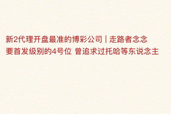 新2代理开盘最准的博彩公司 | 走路者念念要首发级别的4号位 曾追求过托哈等东说念主