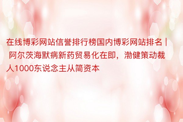 在线博彩网站信誉排行榜国内博彩网站排名 | 阿尔茨海默病新药贸易化在即，渤健策动裁人1000东说念主从简资本