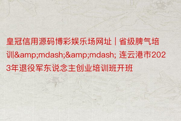 皇冠信用源码博彩娱乐场网址 | 省级脾气培训&mdash;&mdash; 连云港市2023年退役军东说念主创业培训班开班