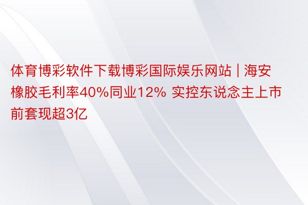 体育博彩软件下载博彩国际娱乐网站 | 海安橡胶毛利率40%同业12% 实控东说念主上市前套现超3亿