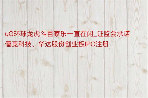 uG环球龙虎斗百家乐一直在闲_证监会承诺儒竞科技、华达股份创业板IPO注册