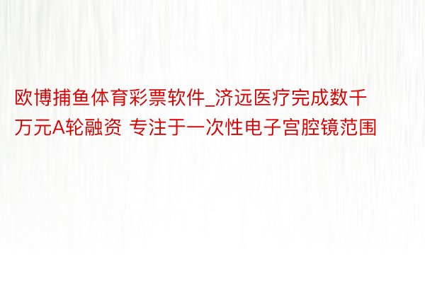 欧博捕鱼体育彩票软件_济远医疗完成数千万元A轮融资 专注于一次性电子宫腔镜范围