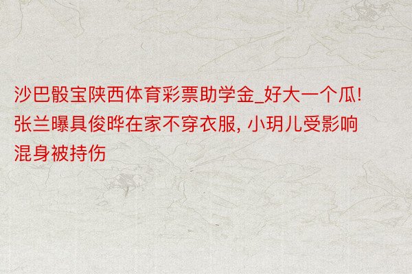 沙巴骰宝陕西体育彩票助学金_好大一个瓜! 张兰曝具俊晔在家不穿衣服, 小玥儿受影响混身被持伤