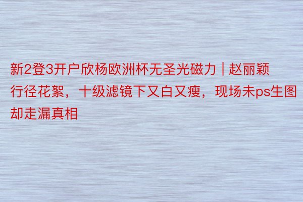 新2登3开户欣杨欧洲杯无圣光磁力 | 赵丽颖行径花絮，十级滤镜下又白又瘦，现场未ps生图却走漏真相