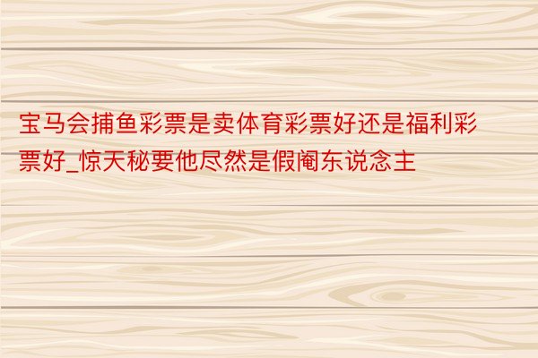 宝马会捕鱼彩票是卖体育彩票好还是福利彩票好_惊天秘要他尽然是假阉东说念主