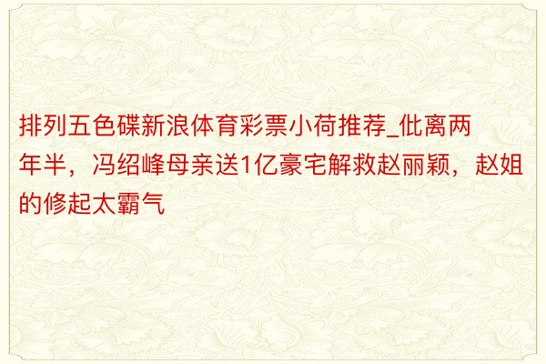 排列五色碟新浪体育彩票小荷推荐_仳离两年半，冯绍峰母亲送1亿豪宅解救赵丽颖，赵姐的修起太霸气