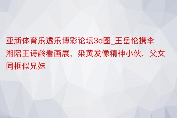 亚新体育乐透乐博彩论坛3d图_王岳伦携李湘陪王诗龄看画展，染黄发像精神小伙，父女同框似兄妹