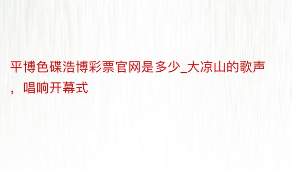 平博色碟浩博彩票官网是多少_大凉山的歌声，唱响开幕式