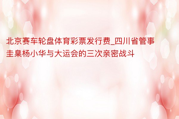 北京赛车轮盘体育彩票发行费_四川省管事圭臬杨小华与大运会的三次亲密战斗