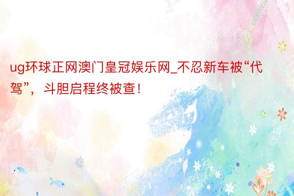 ug环球正网澳门皇冠娱乐网_不忍新车被“代驾”，斗胆启程终被查！
