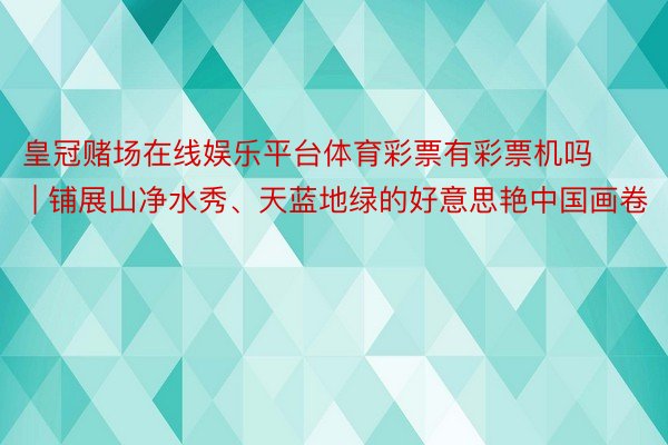 皇冠赌场在线娱乐平台体育彩票有彩票机吗 | 铺展山净水秀、天蓝地绿的好意思艳中国画卷