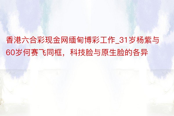 香港六合彩现金网缅甸博彩工作_31岁杨紫与60岁何赛飞同框，科技脸与原生脸的各异