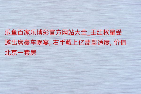 乐鱼百家乐博彩官方网站大全_王红权星受邀出席豪车晚宴， 右手戴上亿翡翠适度， 价值北京一套房