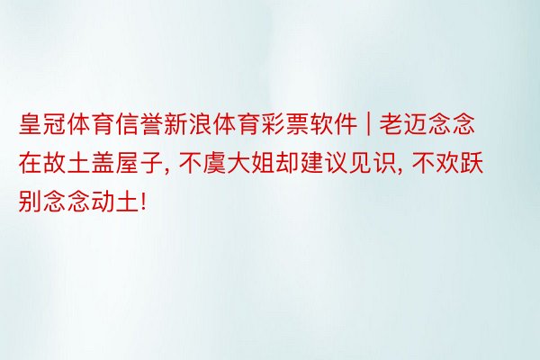 皇冠体育信誉新浪体育彩票软件 | 老迈念念在故土盖屋子， 不虞大姐却建议见识， 不欢跃别念念动土!