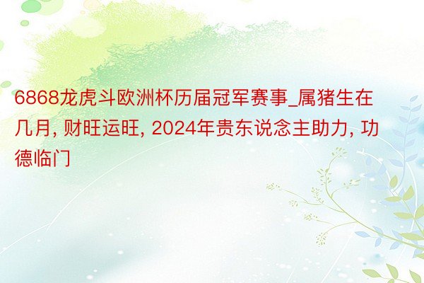 6868龙虎斗欧洲杯历届冠军赛事_属猪生在几月， 财旺运旺， 2024年贵东说念主助力， 功德临门