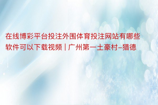 在线博彩平台投注外围体育投注网站有哪些软件可以下载视频 | 广州第一土豪村-猎德