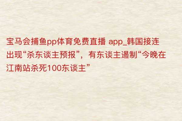 宝马会捕鱼pp体育免费直播 app_韩国接连出现“杀东谈主预报”，有东谈主遏制“今晚在江南站杀死100东谈主”