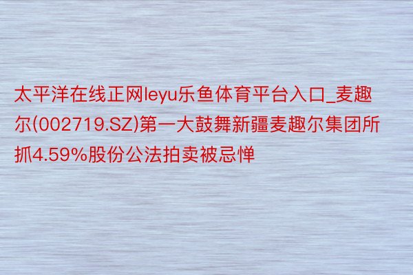 太平洋在线正网leyu乐鱼体育平台入口_麦趣尔(002719.SZ)第一大鼓舞新疆麦趣尔集团所抓4.59%股份公法拍卖被忌惮