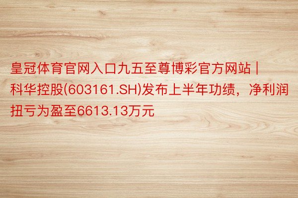 皇冠体育官网入口九五至尊博彩官方网站 | 科华控股(603161.SH)发布上半年功绩，净利润扭亏为盈至6613.13万元