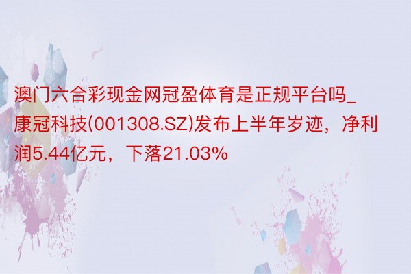 澳门六合彩现金网冠盈体育是正规平台吗_康冠科技(001308.SZ)发布上半年岁迹，净利润5.44亿元，下落21.03%