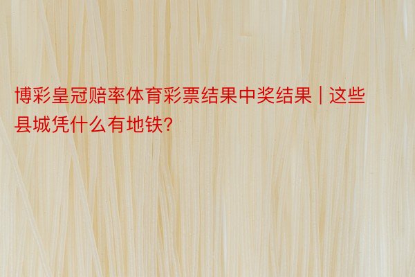 博彩皇冠赔率体育彩票结果中奖结果 | 这些县城凭什么有地铁?