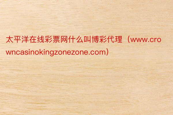 太平洋在线彩票网什么叫博彩代理（www.crowncasinokingzonezone.com）