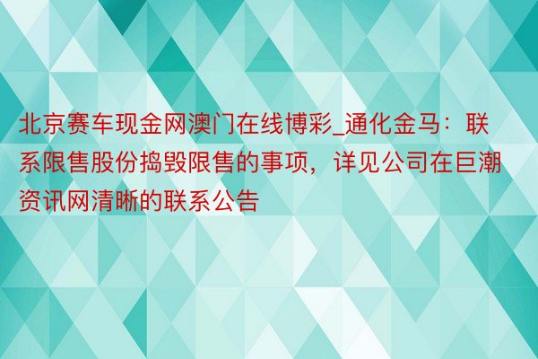 北京赛车现金网澳门在线博彩_通化金马：联系限售股份捣毁限售的事项，详见公司在巨潮资讯网清晰的联系公告