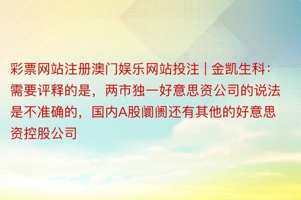 彩票网站注册澳门娱乐网站投注 | 金凯生科：需要评释的是，两市独一好意思资公司的说法是不准确的，国内A股阛阓还有其他的好意思资控股公司