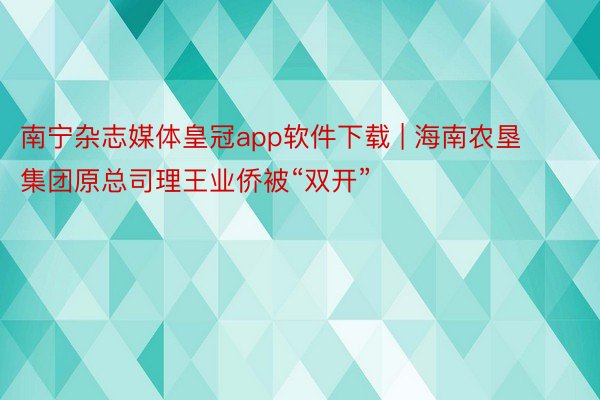 南宁杂志媒体皇冠app软件下载 | 海南农垦集团原总司理王业侨被“双开”