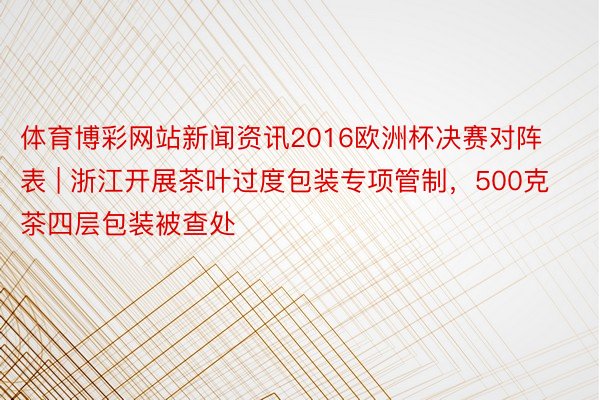 体育博彩网站新闻资讯2016欧洲杯决赛对阵表 | 浙江开展茶叶过度包装专项管制，500克茶四层包装被查处