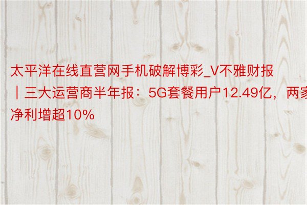 太平洋在线直营网手机破解博彩_V不雅财报｜三大运营商半年报：5G套餐用户12.49亿，两家净利增超10%