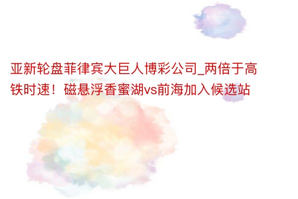 亚新轮盘菲律宾大巨人博彩公司_两倍于高铁时速！磁悬浮香蜜湖vs前海加入候选站