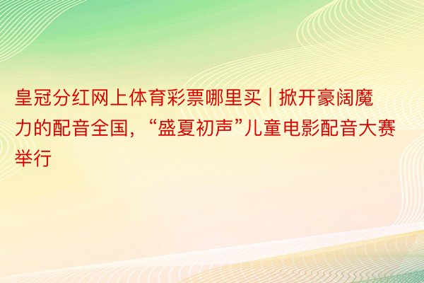皇冠分红网上体育彩票哪里买 | 掀开豪阔魔力的配音全国，“盛夏初声”儿童电影配音大赛举行