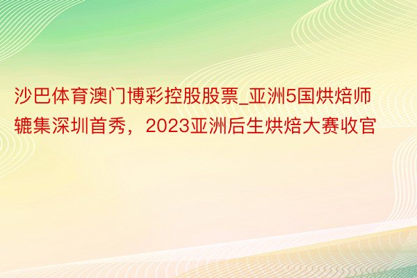 沙巴体育澳门博彩控股股票_亚洲5国烘焙师辘集深圳首秀，2023亚洲后生烘焙大赛收官