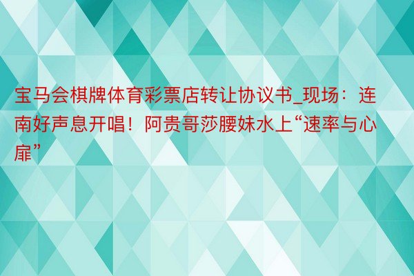 宝马会棋牌体育彩票店转让协议书_现场：连南好声息开唱！阿贵哥莎腰妹水上“速率与心扉”
