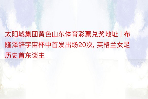太阳城集团黄色山东体育彩票兑奖地址 | 布隆泽辞宇宙杯中首发出场20次, 英格兰女足历史首东谈主