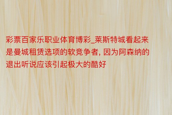彩票百家乐职业体育博彩_莱斯特城看起来是曼城租赁选项的软竞争者, 因为阿森纳的退出听说应该引起极大的酷好