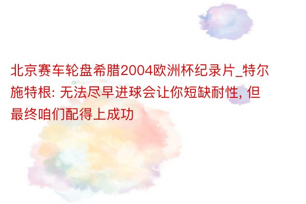 北京赛车轮盘希腊2004欧洲杯纪录片_特尔施特根: 无法尽早进球会让你短缺耐性, 但最终咱们配得上成功