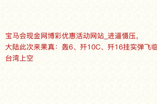 宝马会现金网博彩优惠活动网站_进逼慑压，大陆此次来果真：轰6、歼10C、歼16挂实弹飞临台湾上空