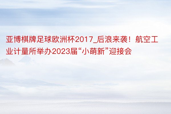 亚博棋牌足球欧洲杯2017_后浪来袭！航空工业计量所举办2023届“小萌新”迎接会